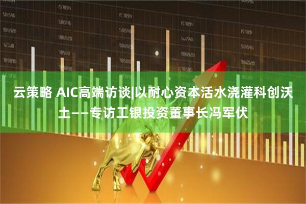 云策略 AIC高端访谈|以耐心资本活水浇灌科创沃土——专访工银投资董事长冯军伏