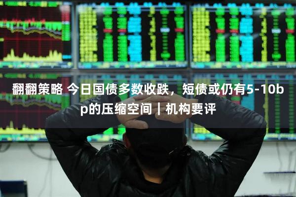 翻翻策略 今日国债多数收跌，短债或仍有5-10bp的压缩空间｜机构要评