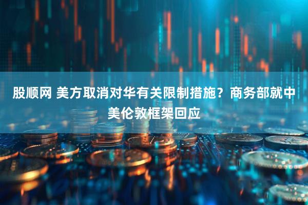股顺网 美方取消对华有关限制措施？商务部就中美伦敦框架回应