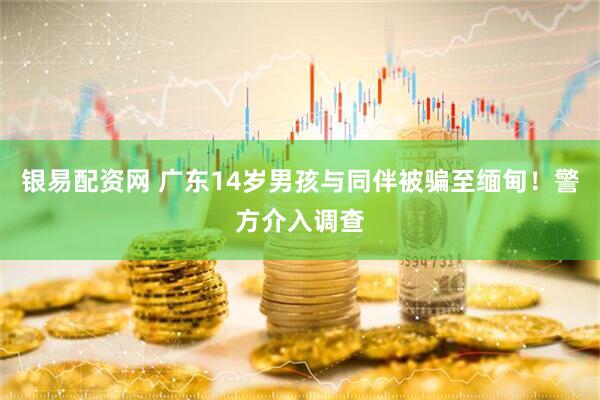 银易配资网 广东14岁男孩与同伴被骗至缅甸！警方介入调查