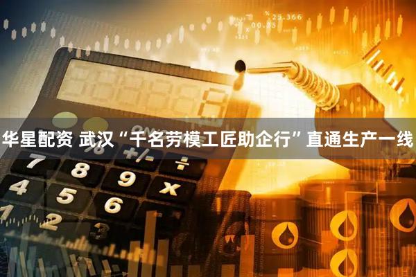 华星配资 武汉“千名劳模工匠助企行”直通生产一线