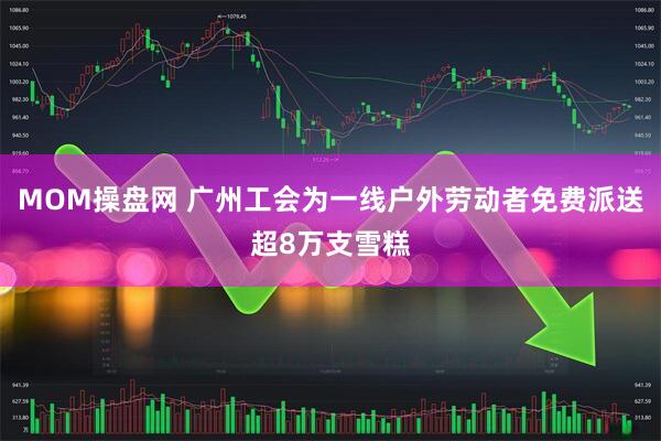 MOM操盘网 广州工会为一线户外劳动者免费派送超8万支雪糕