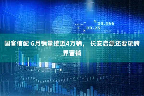 国客信配 6月销量接近4万辆， 长安启源还要玩跨界营销