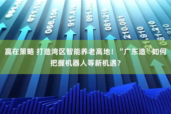 赢在策略 打造湾区智能养老高地！“广东造”如何把握机器人等新机遇？