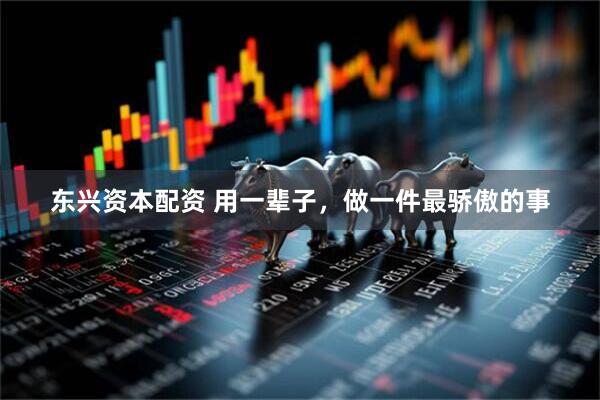 东兴资本配资 用一辈子，做一件最骄傲的事