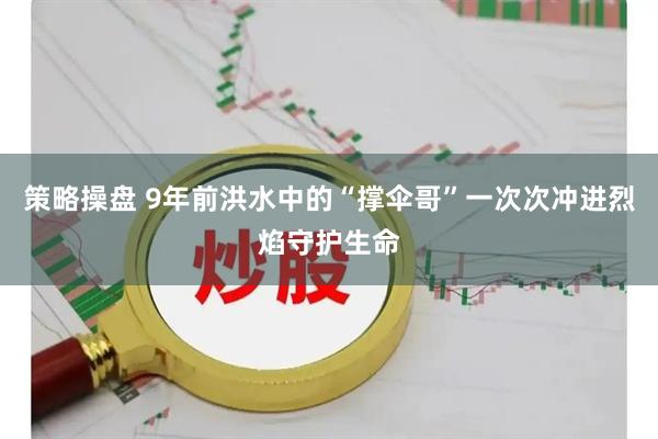策略操盘 9年前洪水中的“撑伞哥”一次次冲进烈焰守护生命
