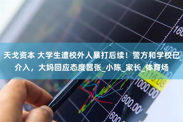 天戈资本 大学生遭校外人暴打后续！警方和学校已介入，大妈回应态度嚣张_小陈_家长_体育场
