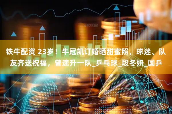 铁牛配资 23岁！牛冠凯订婚晒甜蜜照，球迷、队友齐送祝福，曾速升一队_乒乓球_段冬妍_国乒