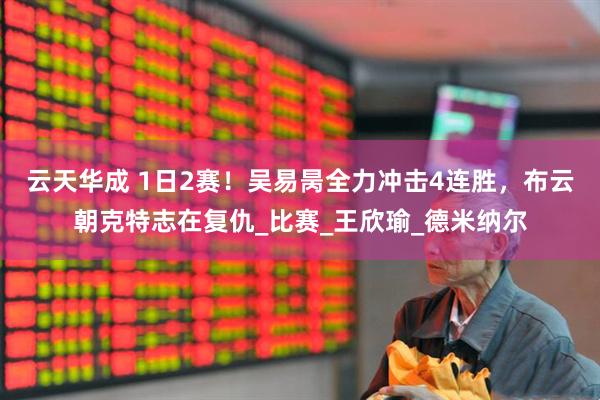 云天华成 1日2赛！吴易昺全力冲击4连胜，布云朝克特志在复仇_比赛_王欣瑜_德米纳尔