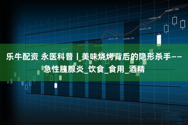 乐牛配资 永医科普丨美味烧烤背后的隐形杀手——急性胰腺炎_饮食_食用_酒精