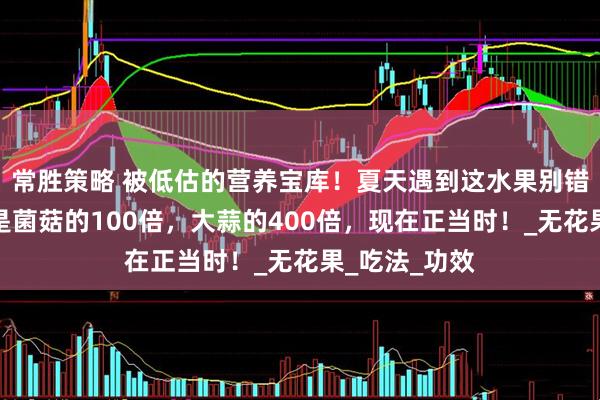 常胜策略 被低估的营养宝库！夏天遇到这水果别错过，含硒量是菌菇的100倍，大蒜的400倍，现在正当时！_无花果_吃法_功效