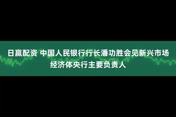 日赢配资 中国人民银行行长潘功胜会见新兴市场经济体央行主要负责人