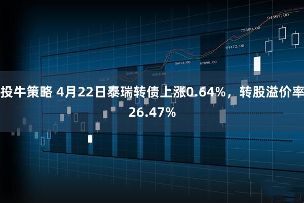 投牛策略 4月22日泰瑞转债上涨0.64%，转股溢价率26.47%