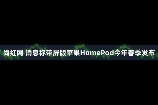 尚红网 消息称带屏版苹果HomePod今年春季发布