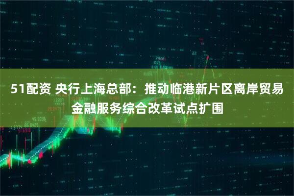 51配资 央行上海总部：推动临港新片区离岸贸易金融服务综合改革试点扩围