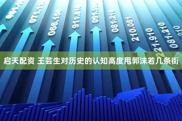 启天配资 王芸生对历史的认知高度甩郭沫若几条街