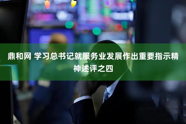 鼎和网 学习总书记就服务业发展作出重要指示精神述评之四